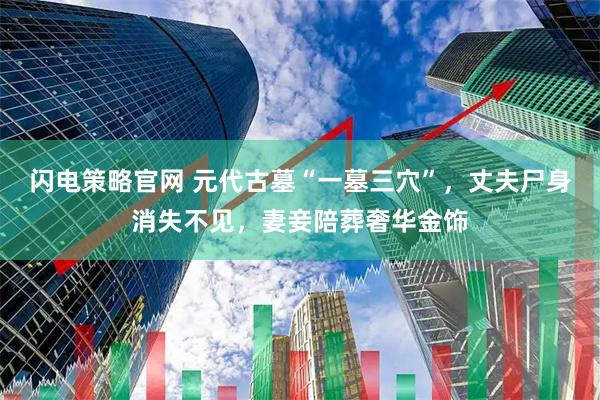闪电策略官网 元代古墓“一墓三穴”，丈夫尸身消失不见，妻妾陪葬奢华金饰