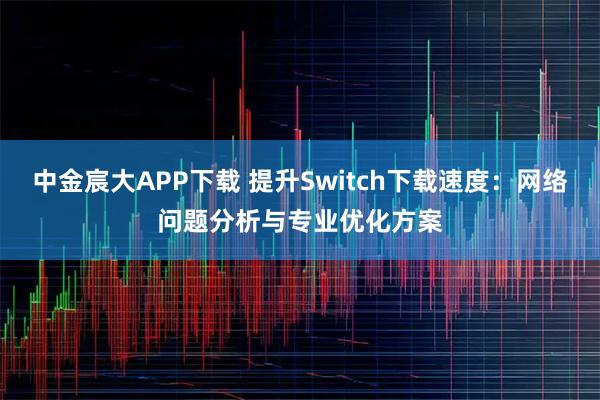 中金宸大APP下载 提升Switch下载速度：网络问题分析与专业优化方案