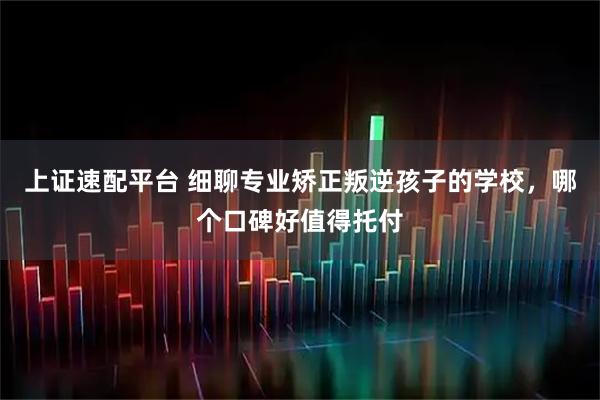 上证速配平台 细聊专业矫正叛逆孩子的学校，哪个口碑好值得托付