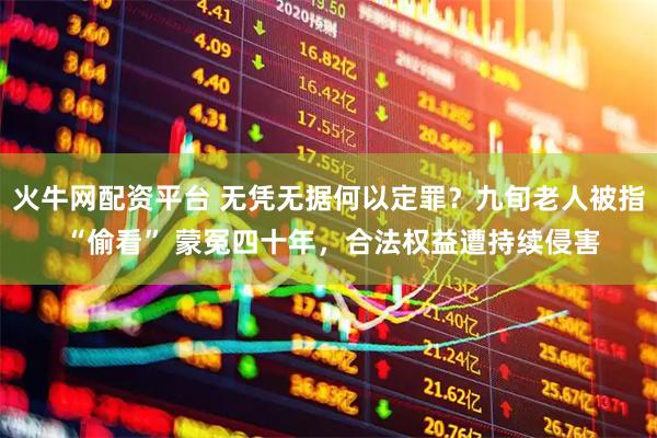 火牛网配资平台 无凭无据何以定罪？九旬老人被指 “偷看” 蒙冤四十年，合法权益遭持续侵害