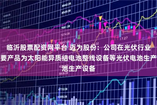 临沂股票配资网平台 迈为股份：公司在光伏行业的主要产品为太阳能异质结电池整线设备等光伏电池生产设备