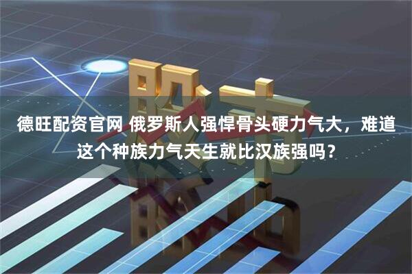 德旺配资官网 俄罗斯人强悍骨头硬力气大，难道这个种族力气天生就比汉族强吗？