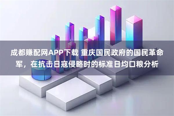 成都赚配网APP下载 重庆国民政府的国民革命军，在抗击日寇侵略时的标准日均口粮分析