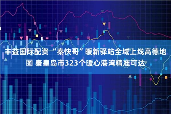丰益国际配资 “秦快哥”暖新驿站全域上线高德地图 秦皇岛市323个暖心港湾精准可达