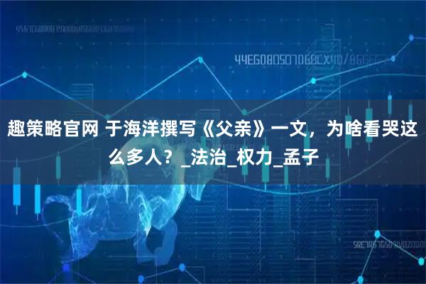 趣策略官网 于海洋撰写《父亲》一文，为啥看哭这么多人？_法治_权力_孟子