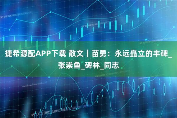 捷希源配APP下载 散文｜苗勇：永远矗立的丰碑_张崇鱼_碑林_同志