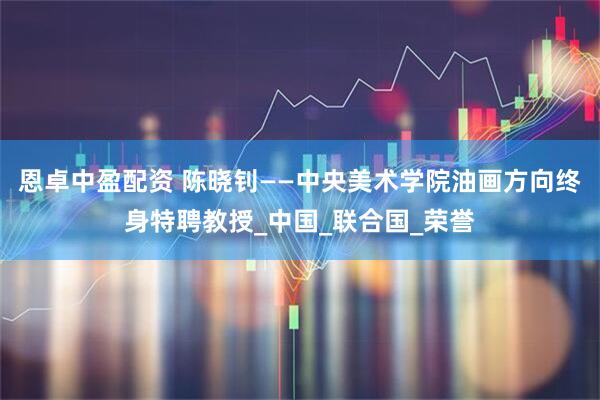 恩卓中盈配资 陈晓钊——中央美术学院油画方向终身特聘教授_中国_联合国_荣誉