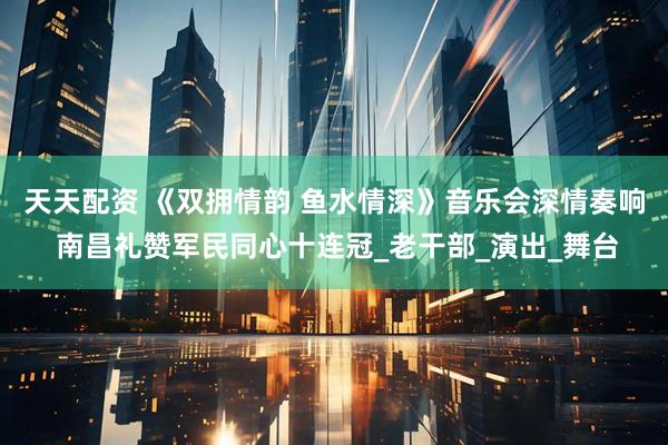 天天配资 《双拥情韵 鱼水情深》音乐会深情奏响 南昌礼赞军民同心十连冠_老干部_演出_舞台