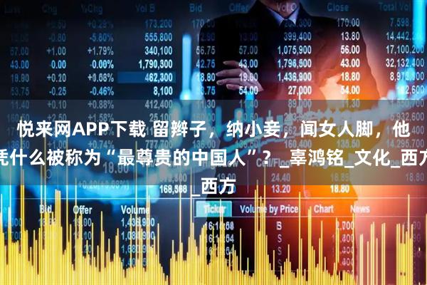 悦来网APP下载 留辫子，纳小妾，闻女人脚，他凭什么被称为“最尊贵的中国人”？_辜鸿铭_文化_西方