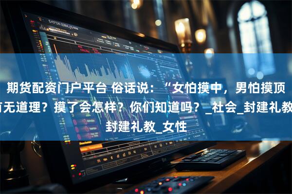 期货配资门户平台 俗话说：“女怕摸中，男怕摸顶”，有无道理？摸了会怎样？你们知道吗？_社会_封建礼教_女性