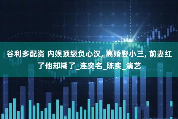 谷利多配资 内娱顶级负心汉, 离婚娶小三, 前妻红了他却糊了_连奕名_陈实_演艺