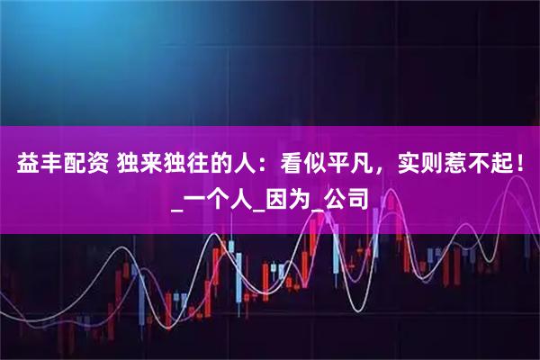 益丰配资 独来独往的人：看似平凡，实则惹不起！_一个人_因为_公司