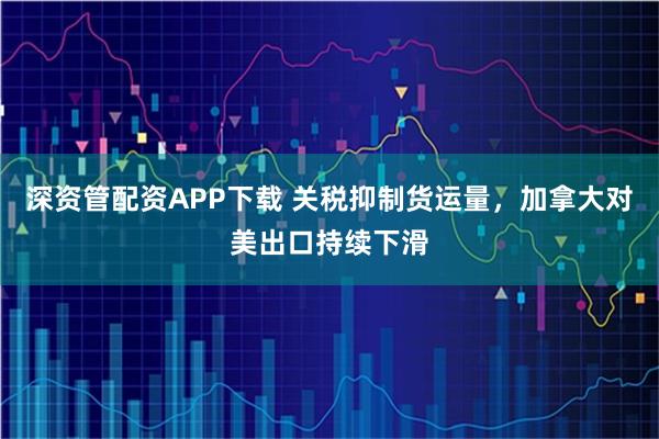 深资管配资APP下载 关税抑制货运量，加拿大对美出口持续下滑
