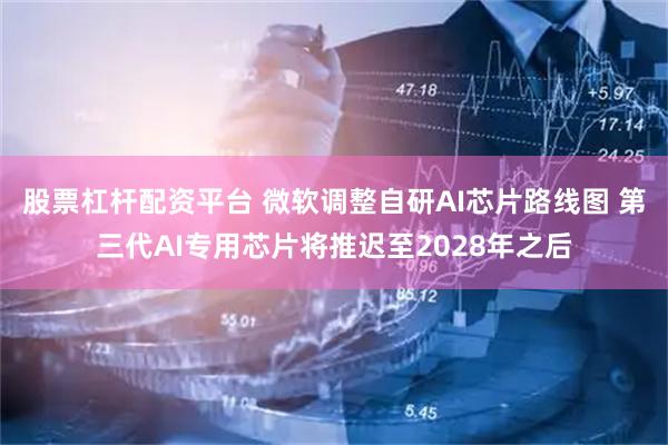 股票杠杆配资平台 微软调整自研AI芯片路线图 第三代AI专用芯片将推迟至2028年之后