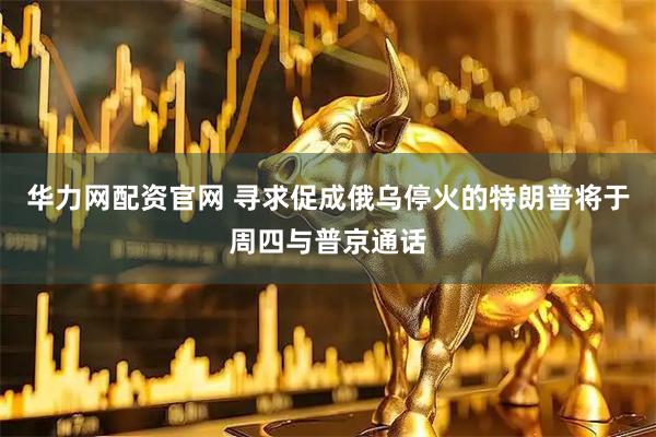 华力网配资官网 寻求促成俄乌停火的特朗普将于周四与普京通话