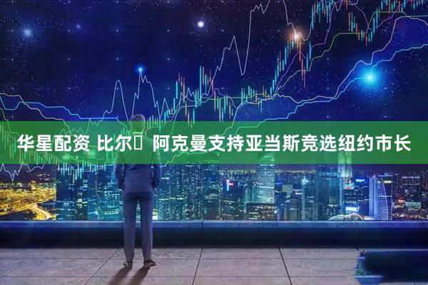 华星配资 比尔・阿克曼支持亚当斯竞选纽约市长