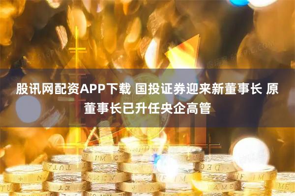 股讯网配资APP下载 国投证券迎来新董事长 原董事长已升任央企高管