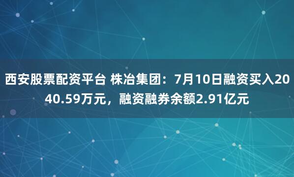 西安股票配资平台 株冶集团：7月10日融资买入2040.59万元，融资融券余额2.91亿元