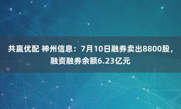 共赢优配 神州信息：7月10日融券卖出8800股，融资融券余额6.23亿元