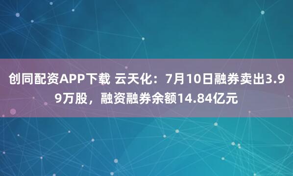 创同配资APP下载 云天化：7月10日融券卖出3.99万股，融资融券余额14.84亿元