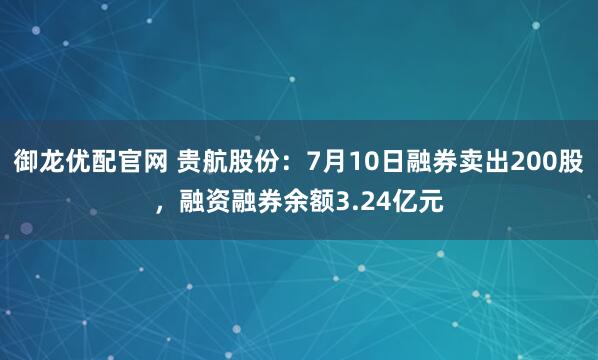御龙优配官网 贵航股份：7月10日融券卖出200股，融资融券余额3.24亿元