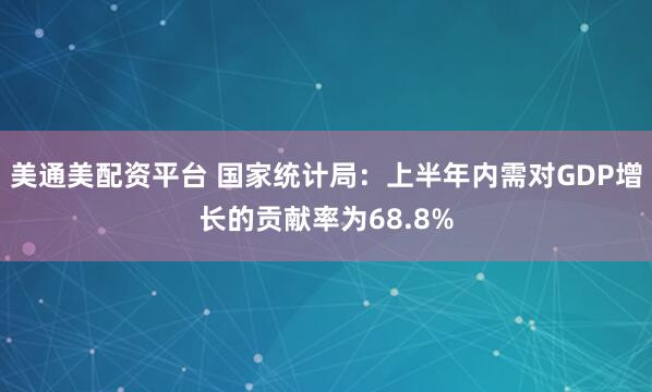 美通美配资平台 国家统计局：上半年内需对GDP增长的贡献率为68.8%