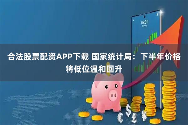 合法股票配资APP下载 国家统计局：下半年价格将低位温和回升