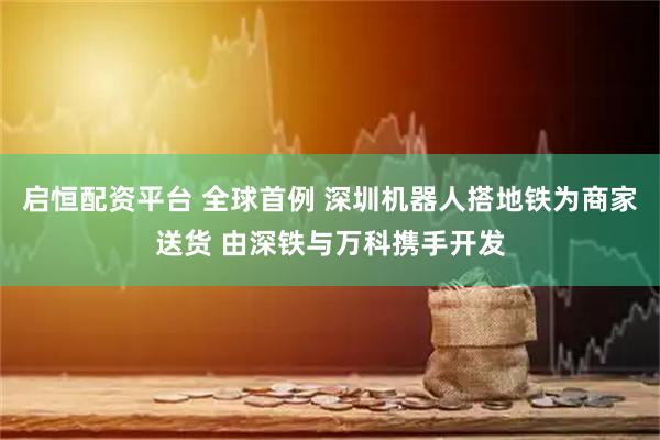 启恒配资平台 全球首例 深圳机器人搭地铁为商家送货 由深铁与万科携手开发