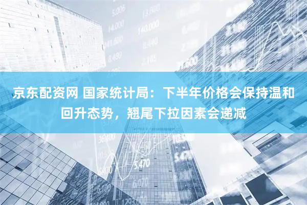 京东配资网 国家统计局：下半年价格会保持温和回升态势，翘尾下拉因素会递减