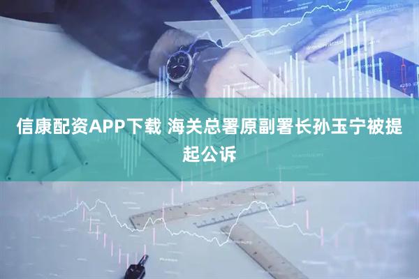 信康配资APP下载 海关总署原副署长孙玉宁被提起公诉
