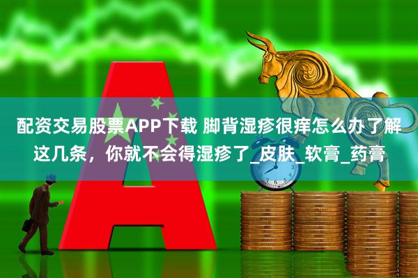 配资交易股票APP下载 脚背湿疹很痒怎么办了解这几条，你就不会得湿疹了_皮肤_软膏_药膏