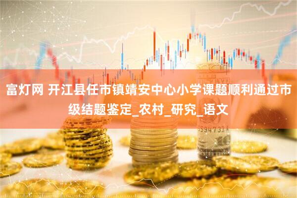 富灯网 开江县任市镇靖安中心小学课题顺利通过市级结题鉴定_农村_研究_语文