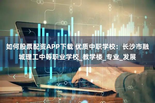 如何股票配资APP下载 优质中职学校：长沙市融城理工中等职业学校_教学楼_专业_发展
