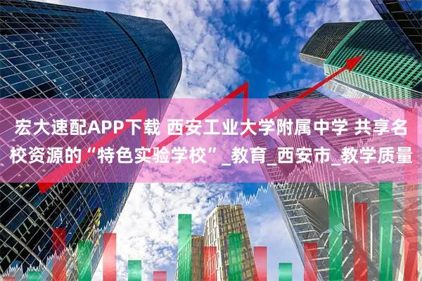 宏大速配APP下载 西安工业大学附属中学 共享名校资源的“特色实验学校”_教育_西安市_教学质量