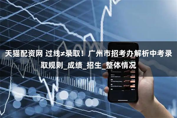 天猫配资网 过线≠录取！广州市招考办解析中考录取规则_成绩_招生_整体情况