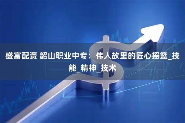 盛富配资 韶山职业中专：伟人故里的匠心摇篮_技能_精神_技术
