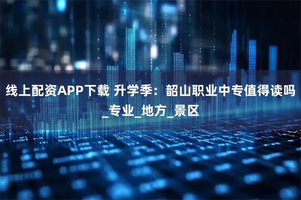 线上配资APP下载 升学季：韶山职业中专值得读吗_专业_地方_景区