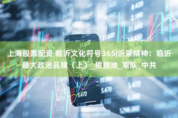 上海股票配资 临沂文化符号365|沂蒙精神：临沂最大政治品牌（上）_根据地_军队_中共