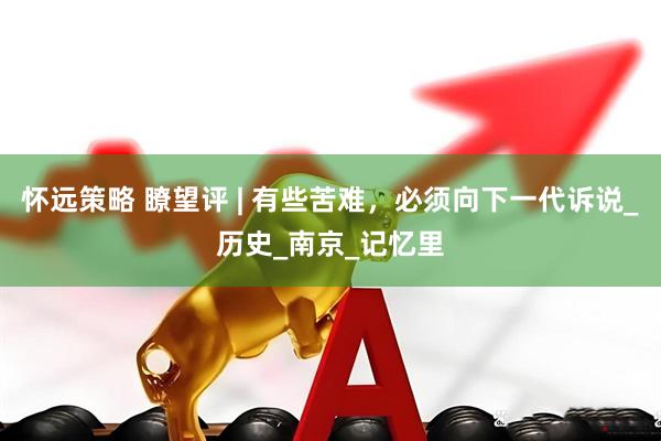 怀远策略 瞭望评 | 有些苦难，必须向下一代诉说_历史_南京_记忆里