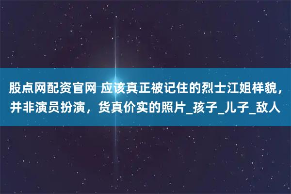 股点网配资官网 应该真正被记住的烈士江姐样貌，并非演员扮演，货真价实的照片_孩子_儿子_敌人