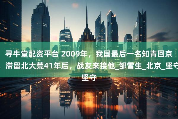 寻牛堂配资平台 2009年，我国最后一名知青回京，滞留北大荒41年后，战友来接他_邹雪生_北京_坚守
