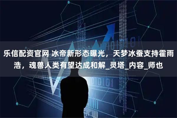 乐信配资官网 冰帝新形态曝光，天梦冰蚕支持霍雨浩，魂兽人类有望达成和解_灵塔_内容_师也