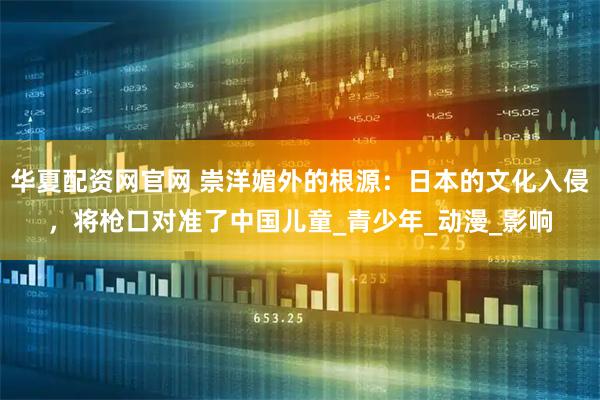 华夏配资网官网 崇洋媚外的根源：日本的文化入侵，将枪口对准了中国儿童_青少年_动漫_影响