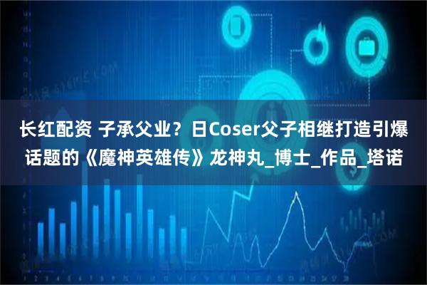 长红配资 子承父业？日Coser父子相继打造引爆话题的《魔神英雄传》龙神丸_博士_作品_塔诺