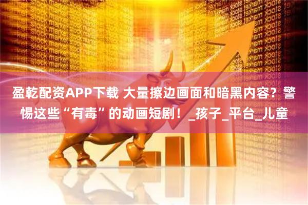 盈乾配资APP下载 大量擦边画面和暗黑内容？警惕这些“有毒”的动画短剧！_孩子_平台_儿童