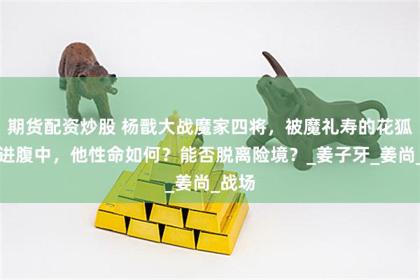 期货配资炒股 杨戬大战魔家四将，被魔礼寿的花狐貂吃进腹中，他性命如何？能否脱离险境？_姜子牙_姜尚_战场