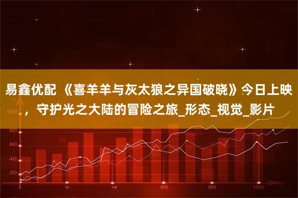 易鑫优配 《喜羊羊与灰太狼之异国破晓》今日上映，守护光之大陆的冒险之旅_形态_视觉_影片