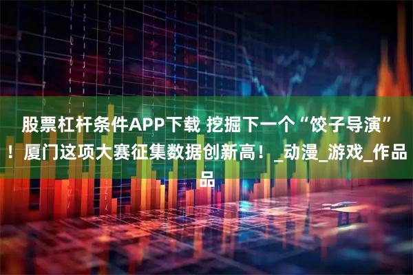 股票杠杆条件APP下载 挖掘下一个“饺子导演”！厦门这项大赛征集数据创新高！_动漫_游戏_作品