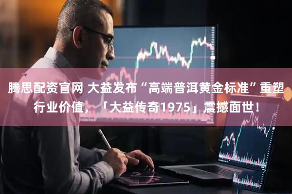 腾思配资官网 大益发布“高端普洱黄金标准”重塑行业价值，「大益传奇1975」震撼面世！
