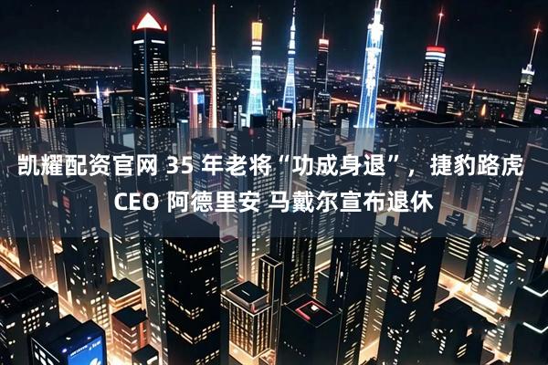凯耀配资官网 35 年老将“功成身退”，捷豹路虎 CEO 阿德里安 马戴尔宣布退休